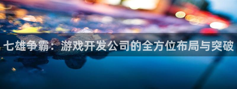 长运娱乐官网6.0.0版：七雄争霸：游戏开发公司的全方位布局
